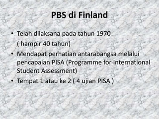 PBS di Finland
• Telah dilaksana pada tahun 1970
( hampir 40 tahun)
• Mendapat perhatian antarabangsa melalui
pencapaian PISA (Programme for International
Student Assessment)
• Tempat 1 atau ke 2 ( 4 ujian PISA )

 