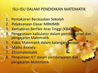 ISU-ISU DALAM PENDIDIKAN MATEMATIK
1.
2.
3.
4.

5.
6.
7.
8.

Pentaksiran Berasaskan Sekolah
Pelaksanaan Dasar MBMMBI
Kemahiran Berfikir Aras Tinggi (KBAT)
Penggunaan kalkulator dalam pembelajaran dan
pengajaran Matematik
Fobia Matematik dalam kalangan pelajar
Maths Anxiety
Etnomatematik
Pengunaan ICT dalam pembelajaran dan
pengajaran Matematik

 