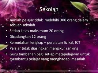 Sekolah
• Jumlah pelajar tidak melebihi 300 orang dalam
sebuah sekolah
• Setiap kelas maksimum 20 orang
• Dicadangkan 12 orang
• Kemudahan lengkap – peralatan fizikal, ICT
• Pelajar tidak diasingkan mengikur ranking
• Guru tambahan bagi setiap matapelajaran untuk
membantu pelajar yang menghadapi masalah

 