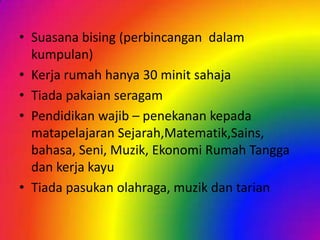 • Suasana bising (perbincangan dalam
kumpulan)
• Kerja rumah hanya 30 minit sahaja
• Tiada pakaian seragam
• Pendidikan wajib – penekanan kepada
matapelajaran Sejarah,Matematik,Sains,
bahasa, Seni, Muzik, Ekonomi Rumah Tangga
dan kerja kayu
• Tiada pasukan olahraga, muzik dan tarian

 