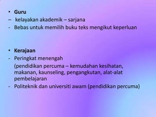 • Guru
– kelayakan akademik – sarjana
- Bebas untuk memilih buku teks mengikut keperluan

• Kerajaan
- Peringkat menengah
(pendidikan percuma – kemudahan kesihatan,
makanan, kaunseling, pengangkutan, alat-alat
pembelajaran
- Politeknik dan universiti awam (pendidikan percuma)

 