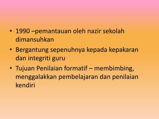 • 1990 –pemantauan oleh nazir sekolah
dimansuhkan
• Bergantung sepenuhnya kepada kepakaran
dan integriti guru
• Tujuan Penilaian formatif – membimbing,
menggalakkan pembelajaran dan penilaian
kendiri

 