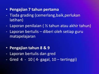 • Pengajian 7 tahun pertama
- Tiada grading (cemerlang,baik,perlukan
latihan)
- Laporan penilaian ( ½ tahun atau akhir tahun)
- Laporan bertulis – diberi oleh setiap guru
matapelajaran
• Pengajian tahun 8 & 9
- Laporan bertulis dan gred
- Gred 4 - 10 ( 4- gagal, 10 – tertinggi)

 