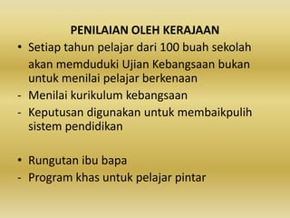 PENILAIAN OLEH KERAJAAN
• Setiap tahun pelajar dari 100 buah sekolah
akan memduduki Ujian Kebangsaan bukan
untuk menilai pelajar berkenaan
- Menilai kurikulum kebangsaan
- Keputusan digunakan untuk membaikpulih
sistem pendidikan
• Rungutan ibu bapa
- Program khas untuk pelajar pintar

 