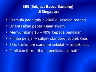 SBB (Subject Based Banding)
di Singapura
•
•
•
•
•
•

Bermula pada tahun 2008 di sekolah rendah
Orientasikan peperiksaan awam
Menyumbang 15 – 40% kepada penilaian
Pilihan pelajar – subjek standard, subjek khas
75% kurikulum standard sekolah – subjek asas
Penilaian formatif dan penilaian sumatif

 