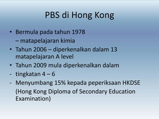 PBS di Hong Kong
• Bermula pada tahun 1978
– matapelajaran kimia
• Tahun 2006 – diperkenalkan dalam 13
matapelajaran A level
• Tahun 2009 mula diperkenalkan dalam
- tingkatan 4 – 6
- Menyumbang 15% kepada peperiksaan HKDSE
(Hong Kong Diploma of Secondary Education
Examination)

 