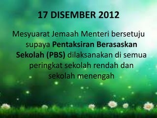 17 DISEMBER 2012
Mesyuarat Jemaah Menteri bersetuju
supaya Pentaksiran Berasaskan
Sekolah (PBS) dilaksanakan di semua
peringkat sekolah rendah dan
sekolah menengah

 