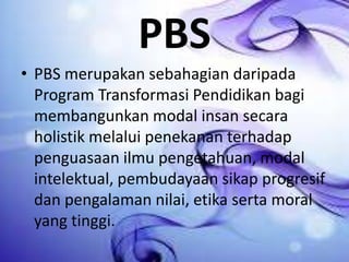 PBS
• PBS merupakan sebahagian daripada
Program Transformasi Pendidikan bagi
membangunkan modal insan secara
holistik melalui penekanan terhadap
penguasaan ilmu pengetahuan, modal
intelektual, pembudayaan sikap progresif
dan pengalaman nilai, etika serta moral
yang tinggi.

 