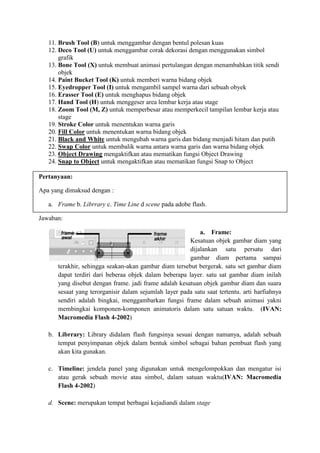11. Brush Tool (B) untuk menggambar dengan bentul polesan kuas
   12. Deco Tool (U) untuk menggambar corak dekorasi dengan menggunakan simbol
       grafik
   13. Bone Tool (X) untuk membuat animasi pertulangan dengan menambahkan titik sendi
       objek
   14. Paint Bucket Tool (K) untuk memberi warna bidang objek
   15. Eyedropper Tool (I) untuk mengambil sampel warna dari sebuah obyek
   16. Erasser Tool (E) untuk menghapus bidang objek
   17. Hand Tool (H) untuk menggeser area lembar kerja atau stage
   18. Zoom Tool (M, Z) untuk memperbesar atau memperkecil tampilan lembar kerja atau
       stage
   19. Stroke Color untuk menentukan warna garis
   20. Fill Color untuk menentukan warna bidang objek
   21. Black and White untuk mengubah warna garis dan bidang menjadi hitam dan putih
   22. Swap Color untuk membalik warna antara warna garis dan warna bidang objek
   23. Object Drawing mengaktifkan atau mematikan fungsi Object Drawing
   24. Snap to Object untuk mengaktifkan atau mematikan fungsi Snap to Object

Pertanyaan:

Apa yang dimaksud dengan :

   a. Frame b. Librrary c. Time Line d scene pada adobe flash.

Jawaban:

                                                           a. Frame:
                                                       Kesatuan objek gambar diam yang
                                                       dijalankan satu persatu dari
                                                       gambar diam pertama sampai
      terakhir, sehingga seakan-akan gambar diam tersebut bergerak. satu set gambar diam
      dapat terdiri dari beberaa objek dalam beberapa layer. satu sat gambar diam inilah
      yang disebut dengan frame. jadi frame adalah kesatuan objek gambar diam dan suara
      sesaat yang terorganisir dalam sejumlah layer pada satu saat tertentu. arti harfiahnya
      sendiri adalah bingkai, menggambarkan fungsi frame dalam sebuah animasi yakni
      membingkai komponen-komponen animatoris dalam satu satuan waktu. (IVAN:
      Macromedia Flash 4-2002)

   b. Librrary: Library didalam flash fungsinya sesuai dengan namanya, adalah sebuah
      tempat penyimpanan objek dalam bentuk simbol sebagai bahan pembuat flash yang
      akan kita gunakan.

   c. Timeline: jendela panel yang digunakan untuk mengelompokkan dan mengatur isi
      atau gerak sebuah movie atau simbol, dalam satuan waktu(IVAN: Macromedia
      Flash 4-2002)

   d. Scene: merupakan tempat berbagai kejadiandi dalam stage
 