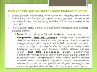 PANDUAN PENYEDIAAN TEKS KHUTBAH/PENGUCAPAN AWAM
1. Setiap pelajar dikehendaki menyediakan teks khutbah (pelajar
lelaki) atau pengucapan awam (pelajar perempuan) berkaitan
isu-isu semasa yang berlaku dalam masyarakat Islam masa kini.
2. Teks khutbah atau pengucapan awam ini hendaklah
mengandungi perkara-perkara berikut:
 Tajuk: Ringkas dan padat serta berkaitan isu-isu semasa.
 Pengenalan. Bagi teks khutbah, pengenalan hendaklah
disediakan dalam teks khutbah pertama, dan hendaklah
mengandungi pujian kepada Allah SWT; syahadah; selawat;
seruan bertaqwa; dan ayat al-Quran yang bersesuaian serta
berkaitan dengan tajuk khutbah (ditulis dalam bahasa
Arab). Bagi teks pengucapan awam, pengenalan
hendaklah mengandungi salam pembuka bicara; ucapan
penghormatan, penghargaan dan terima kasih kepada
audiens atau pihak-pihak tertentu; tujuan pengucapan
awam disampaikan; dan penjelasan ringkas tentang isu-isu
utama yang akan disampaikan dalam pengucapan awam.
 