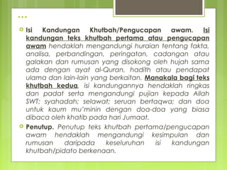 …
 Isi Kandungan Khutbah/Pengucapan awam. Isi
kandungan teks khutbah pertama atau pengucapan
awam hendaklah mengandungi huraian tentang fakta,
analisa, perbandingan, peringatan, cadangan atau
galakan dan rumusan yang disokong oleh hujah sama
ada dengan ayat al-Quran, hadith atau pendapat
ulama dan lain-lain yang berkaitan. Manakala bagi teks
khutbah kedua, isi kandungannya hendaklah ringkas
dan padat serta mengandungi pujian kepada Allah
SWT; syahadah; selawat; seruan bertaqwa; dan doa
untuk kaum mu’minin dengan doa-doa yang biasa
dibaca oleh khatib pada hari Jumaat.
 Penutup. Penutup teks khutbah pertama/pengucapan
awam hendaklah mengandungi kesimpulan dan
rumusan daripada keseluruhan isi kandungan
khutbah/pengucapan awam berkenaan.
 