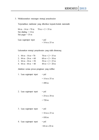 KRM3053 2013 
3. Melakasanakan rancangan strategi penyelesaian 
Terjemahkan maklumat yang diberikan kepada bentuk matematik 
84 m – 14 m = 70 m 70 m ÷ 2 = 35 m 
Sisi dinding = 14 m 
Sisi pagar = 35 m 
Luas segiempat tepat = pxl 
= 14 m x 35 m 
Laksanakan strategi penyelesaian yang telah dirancang 
1. 84 m – 14 m = 70 70 m ÷ 2 = 35 m 
2. 84 m – 24 m = 60 60 m ÷ 2 = 30 m 
3. 84 m – 34 m = 50 50 m ÷ 2 = 25 m 
4. 84 m – 44 m = 40 40 m ÷ 2 = 20 m 
Jalankan semua proses pengiraan yang terlibat 
1. Luas segiempat tepat = pxl 
= 14 m x 35 m 
= 490 m 
2. Luas segiempat tepat = pxl 
= 24 m x 30 m 
= 720 m 
3. Luas segiempat tepat = pxl 
= 34 m x 25 m 
= 850 m 
4. Luas segiempat tepat = pxl 
=44 m x 20 m 
 