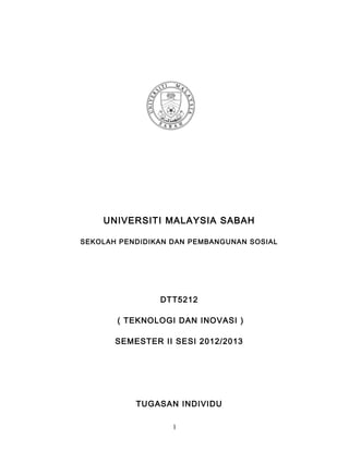 UNIVERSITI MALAYSIA SABAH

SEKOLAH PENDIDIKAN DAN PEMBANGUNAN SOSIAL




                DTT5212

       ( TEKNOLOGI DAN INOVASI )

       SEMESTER II SESI 2012/2013




           TUGASAN INDIVIDU

                   1
 