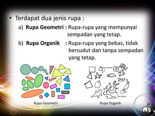 • Terdapat dua jenis rupa :
a) Rupa Geometri : Rupa-rupa yang mempunyai
sempadan yang tetap.
b) Rupa Organik : Rupa-rupa yang bebas, tidak
bersudut dan tanpa sempadan
yang tetap.

Rupa Geometri

Rupa Organik

 