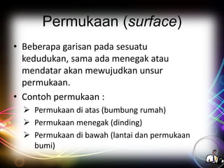 Permukaan (surface)
• Beberapa garisan pada sesuatu
kedudukan, sama ada menegak atau
mendatar akan mewujudkan unsur
permukaan.
• Contoh permukaan :
 Permukaan di atas (bumbung rumah)
 Permukaan menegak (dinding)
 Permukaan di bawah (lantai dan permukaan
bumi)

 