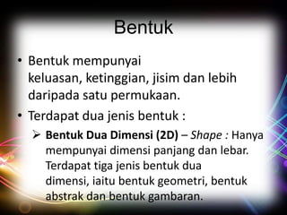 Bentuk
• Bentuk mempunyai
keluasan, ketinggian, jisim dan lebih
daripada satu permukaan.
• Terdapat dua jenis bentuk :
 Bentuk Dua Dimensi (2D) – Shape : Hanya
mempunyai dimensi panjang dan lebar.
Terdapat tiga jenis bentuk dua
dimensi, iaitu bentuk geometri, bentuk
abstrak dan bentuk gambaran.

 