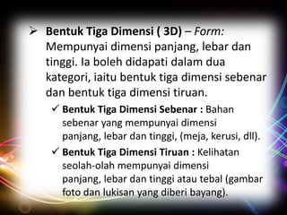  Bentuk Tiga Dimensi ( 3D) – Form:
Mempunyai dimensi panjang, lebar dan
tinggi. Ia boleh didapati dalam dua
kategori, iaitu bentuk tiga dimensi sebenar
dan bentuk tiga dimensi tiruan.
 Bentuk Tiga Dimensi Sebenar : Bahan
sebenar yang mempunyai dimensi
panjang, lebar dan tinggi, (meja, kerusi, dll).
 Bentuk Tiga Dimensi Tiruan : Kelihatan
seolah-olah mempunyai dimensi
panjang, lebar dan tinggi atau tebal (gambar
foto dan lukisan yang diberi bayang).

 