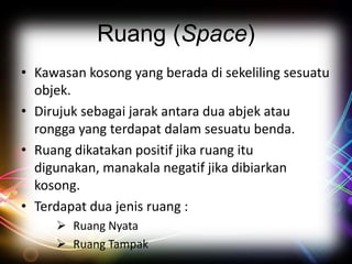 Ruang (Space)
• Kawasan kosong yang berada di sekeliling sesuatu
objek.
• Dirujuk sebagai jarak antara dua abjek atau
rongga yang terdapat dalam sesuatu benda.
• Ruang dikatakan positif jika ruang itu
digunakan, manakala negatif jika dibiarkan
kosong.
• Terdapat dua jenis ruang :
 Ruang Nyata
 Ruang Tampak

 