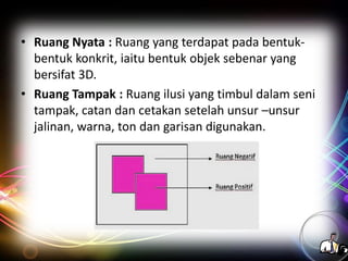• Ruang Nyata : Ruang yang terdapat pada bentukbentuk konkrit, iaitu bentuk objek sebenar yang
bersifat 3D.
• Ruang Tampak : Ruang ilusi yang timbul dalam seni
tampak, catan dan cetakan setelah unsur –unsur
jalinan, warna, ton dan garisan digunakan.

 