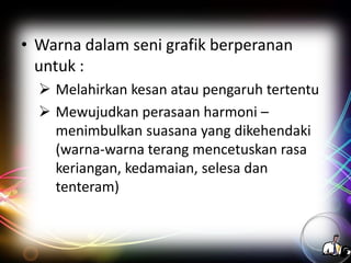 • Warna dalam seni grafik berperanan
untuk :
 Melahirkan kesan atau pengaruh tertentu
 Mewujudkan perasaan harmoni –
menimbulkan suasana yang dikehendaki
(warna-warna terang mencetuskan rasa
keriangan, kedamaian, selesa dan
tenteram)

 