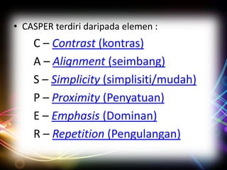 • CASPER terdiri daripada elemen :

C – Contrast (kontras)
A – Alignment (seimbang)
S – Simplicity (simplisiti/mudah)
P – Proximity (Penyatuan)
E – Emphasis (Dominan)
R – Repetition (Pengulangan)

 