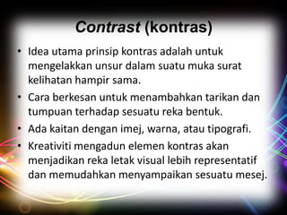 Contrast (kontras)
• Idea utama prinsip kontras adalah untuk
mengelakkan unsur dalam suatu muka surat
kelihatan hampir sama.
• Cara berkesan untuk menambahkan tarikan dan
tumpuan terhadap sesuatu reka bentuk.
• Ada kaitan dengan imej, warna, atau tipografi.
• Kreativiti mengadun elemen kontras akan
menjadikan reka letak visual lebih representatif
dan memudahkan menyampaikan sesuatu mesej.

 