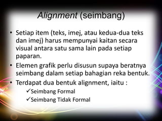 Alignment (seimbang)
• Setiap item (teks, imej, atau kedua-dua teks
dan imej) harus mempunyai kaitan secara
visual antara satu sama lain pada setiap
paparan.
• Elemen grafik perlu disusun supaya beratnya
seimbang dalam setiap bahagian reka bentuk.
• Terdapat dua bentuk alignment, iaitu :
Seimbang Formal
Seimbang Tidak Formal

 