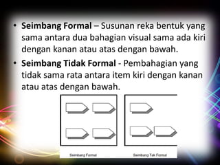 • Seimbang Formal – Susunan reka bentuk yang
sama antara dua bahagian visual sama ada kiri
dengan kanan atau atas dengan bawah.
• Seimbang Tidak Formal - Pembahagian yang
tidak sama rata antara item kiri dengan kanan
atau atas dengan bawah.

 