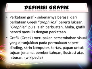 • Perkataan grafik sebenarnya berasal dari
perkataan Greek “graphikos” bererti lukisan.
"Graphier" pula ialah perbuatan. Maka, grafik
bererti menulis dengan perkataan.
• Grafik (Greek) merupakan persembahan visual
yang ditunjukkan pada permukaan seperti
dinding, skrin komputer, kertas, papan untuk
tujuan jenama, pemberitahuan, ilustrasi atau
hiburan. (wikipedia)

 