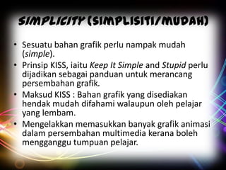 Simplicity (simplisiti/mudah)
• Sesuatu bahan grafik perlu nampak mudah
(simple).
• Prinsip KISS, iaitu Keep It Simple and Stupid perlu
dijadikan sebagai panduan untuk merancang
persembahan grafik.
• Maksud KISS : Bahan grafik yang disediakan
hendak mudah difahami walaupun oleh pelajar
yang lembam.
• Mengelakkan memasukkan banyak grafik animasi
dalam persembahan multimedia kerana boleh
mengganggu tumpuan pelajar.

 