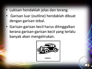 • Lukisan hendaklah jelas dan terang.
• Garisan luar (outline) hendaklah dibuat
dengan garisan tebal.
• Garisan-garisan kecil harus ditinggalkan
kerana garisan-garisan kecil yang terlalu
banyak akan mengelirukan.

 