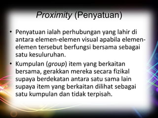 Proximity (Penyatuan)
• Penyatuan ialah perhubungan yang lahir di
antara elemen-elemen visual apabila elemenelemen tersebut berfungsi bersama sebagai
satu kesuluruhan.
• Kumpulan (group) item yang berkaitan
bersama, gerakkan mereka secara fizikal
supaya berdekatan antara satu sama lain
supaya item yang berkaitan dilihat sebagai
satu kumpulan dan tidak terpisah.

 
