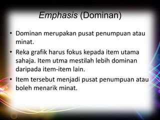 Emphasis (Dominan)
• Dominan merupakan pusat penumpuan atau
minat.
• Reka grafik harus fokus kepada item utama
sahaja. Item utma mestilah lebih dominan
daripada item-item lain.
• Item tersebut menjadi pusat penumpuan atau
boleh menarik minat.

 