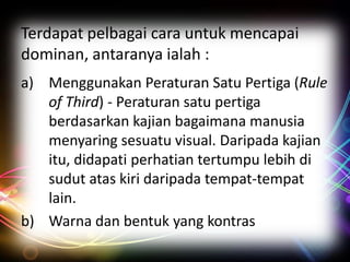Terdapat pelbagai cara untuk mencapai
dominan, antaranya ialah :
a) Menggunakan Peraturan Satu Pertiga (Rule
of Third) - Peraturan satu pertiga
berdasarkan kajian bagaimana manusia
menyaring sesuatu visual. Daripada kajian
itu, didapati perhatian tertumpu lebih di
sudut atas kiri daripada tempat-tempat
lain.
b) Warna dan bentuk yang kontras

 