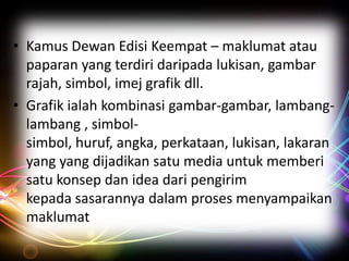 • Kamus Dewan Edisi Keempat – maklumat atau
paparan yang terdiri daripada lukisan, gambar
rajah, simbol, imej grafik dll.
• Grafik ialah kombinasi gambar-gambar, lambanglambang , simbolsimbol, huruf, angka, perkataan, lukisan, lakaran
yang yang dijadikan satu media untuk memberi
satu konsep dan idea dari pengirim
kepada sasarannya dalam proses menyampaikan
maklumat

 