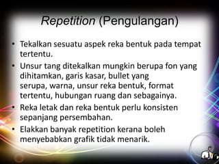 Repetition (Pengulangan)
• Tekalkan sesuatu aspek reka bentuk pada tempat
tertentu.
• Unsur tang ditekalkan mungkin berupa fon yang
dihitamkan, garis kasar, bullet yang
serupa, warna, unsur reka bentuk, format
tertentu, hubungan ruang dan sebagainya.
• Reka letak dan reka bentuk perlu konsisten
sepanjang persembahan.
• Elakkan banyak repetition kerana boleh
menyebabkan grafik tidak menarik.

 