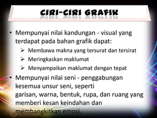 • Mempunyai nilai kandungan - visual yang
terdapat pada bahan grafik dapat:
 Membawa makna yang tersurat dan tersirat
 Meringkaskan maklumat
 Menyampaikan maklumat dengan tepat

• Mempunyai nilai seni - penggabungan
kesemua unsur seni, seperti
garisan, warna, bentuk, rupa, dan ruang yang
memberi kesan keindahan dan
membangkitkan emosi.

 