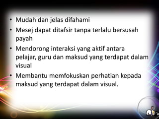 • Mudah dan jelas difahami
• Mesej dapat ditafsir tanpa terlalu bersusah
payah
• Mendorong interaksi yang aktif antara
pelajar, guru dan maksud yang terdapat dalam
visual
• Membantu memfokuskan perhatian kepada
maksud yang terdapat dalam visual.

 