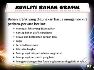 • Bahan grafik yang digunakan harus mengambilkira
perkara-perkara berikut:










Menepati fakta yang disampaikan
Konsep bahan grafik yang betul
Sesuai dan bertepatan dengan teks
Logik
Terkini dan relevan
Jelas dan lengkap
Mempunyai saiz perkadaran yang betul
Mempunyai perspektif yang betul
Menggunakan gambar foto yang bermutu tinggi (tidak kabur)

 