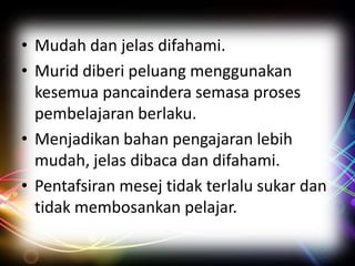 • Mudah dan jelas difahami.
• Murid diberi peluang menggunakan
kesemua pancaindera semasa proses
pembelajaran berlaku.
• Menjadikan bahan pengajaran lebih
mudah, jelas dibaca dan difahami.
• Pentafsiran mesej tidak terlalu sukar dan
tidak membosankan pelajar.

 