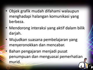 • Objek grafik mudah difahami walaupun
menghadapi halangan komunikasi yang
berbeza.
• Mendorong interaksi yang aktif dalam bilik
darjah.
• Wujudkan suasana pembelajaran yang
menyeronokkan dan mencabar.
• Bahan pengajaran menjadi pusat
penumpuan dan menguasai pemerhatian
murid.

 