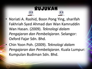 Rujukan
• Noriati A. Rashid, Boon Pong Ying, sharifah
Fakhriah Syed Ahmad dan Wan Kamruddin
Wan Hasan. (2009). Teknologi dalam
Pengajaran dan Pembelajaran. Selangor:
Oxford Fajar Sdn. Bhd.
• Chin Yoon Poh. (2009). Teknologi dalam
Pengajaran dan Pembelajaran. Kuala Lumpur:
Kumpulan Budiman Sdn. Bhd.

 
