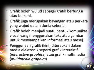 • Grafik boleh wujud sebagai grafik berfungsi
atau berseni.
• Grafik juga merupakan bayangan atau perkara
yang wujud dalam dunia sebenar.
• Grafik boleh menjadi suatu bentuk komunikasi
visual yang menggunakan teks atau gambar
untuk menyampaikan informasi atau mesej.
• Penggunaan grafik (kini) diterapkan dalam
media elektronik seperti grafik interaktif
(interactive graphics) atau grafik multimedia
(multimedia graphics)

 