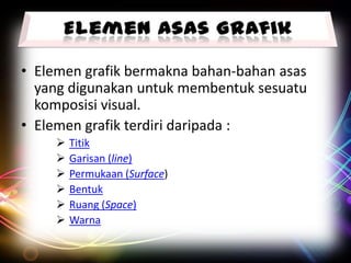 • Elemen grafik bermakna bahan-bahan asas
yang digunakan untuk membentuk sesuatu
komposisi visual.
• Elemen grafik terdiri daripada :







Titik
Garisan (line)
Permukaan (Surface)
Bentuk
Ruang (Space)
Warna

 
