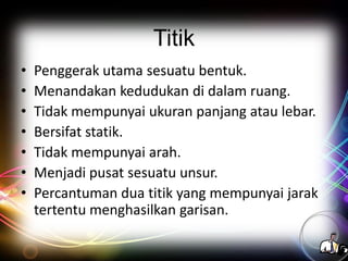Titik
•
•
•
•
•
•
•

Penggerak utama sesuatu bentuk.
Menandakan kedudukan di dalam ruang.
Tidak mempunyai ukuran panjang atau lebar.
Bersifat statik.
Tidak mempunyai arah.
Menjadi pusat sesuatu unsur.
Percantuman dua titik yang mempunyai jarak
tertentu menghasilkan garisan.

 