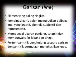 Garisan (line)
• Elemen yang paling ringkas.
• Kombinasi garis boleh mewujudkan pelbagai
imej yang kraetif, abstrak, subjektif dan
representatif.
• Mempunyai ukuran panjang, tetapi tidak
mempunyai sifat lebar dan tinggi.
• Pertemuan titik penghujung sesuatu garisan
dengan titik permulaan menghasilkan rupa.

 