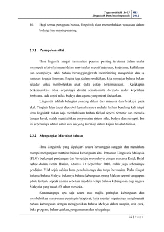 Tugasan HMBL 3403
Linguistik Dan Sosiolinguistik
MEI
2012
10 | P a g e
10. Bagi semua pengguna bahasa, linguistik akan menambahkan wawasan dalam
bidang ilmu masing-masing.
2.3.1 Pemupukan nilai
Ilmu lingustik sangat memainkan peranan penting terutama dalam usaha
memupuk nilai-nilai murni dalam masyarakat seperti kejujuran, kerjasama, keihklasan
dan seumpanya. Ahli bahasa bertanggungjawab membimbing masyarakat dan ia
tuntutan kepada ilmuwan. Begitu juga dalam pendidikan, kita mengajar bahasa bukan
sekadar untuk membolehkan anak didik cekap berkomunikasi. Kecekapan
berkomunikasi tidak sepatutnya dinilai semata-mata daripada sudut kepetahan
berbicara. Ada aspek nilai, budaya dan agama yang mesti ditekankan.
Linguistik adalah bahagian penting dalam diri manusia dan letaknya pada
akal. Tingkah laku dapat diperoleh kemahirannya melalui latihan berulang kali tetapi
ilmu linguistik bukan saja membabitkan latihan fizikal seperti bertutur dan menulis
dengan betul, malah membabitkan penyemaian sistem nilai, budaya dan persepsi. Isu
ini sebenarnya adalah salah satu isu yang tercakup dalam kajian falsafah bahasa.
2.3.2 Mengangkat Martabat bahasa
Ilmu Linguistik yang dipelajari secara bersungguh-sungguh dan mendalam
mampu mengangkat martabat bahasa kebangsaan kita. Persatuan Linguistik Malaysia
(PLM) berkongsi pandangan dan bersetuju sepenuhnya dengan rencana Datuk Rejal
Arbee dalam Berita Harian, Khamis 23 September 2010. Itulah juga sebenarnya
pendirian PLM sejak sekian lama penubuhannya dan tanpa bermusim. Perlu diingat
bahawa bahasa Melayu bukannya bahasa kebangsaan orang Melayu seperti tanggapan
pihak tertentu seperti zaman sebelum merdeka tetapi bahasa kebangsaan bagi negara
Malaysia yang sudah 53 tahun merdeka.
Sememangnya apa saja acara atau majlis peringkat kebangsaan dan
membabitkan mana-mana pemimpin korporat, hatta menteri sepatutnya menghormati
bahasa kebangsaan dengan menggunakan bahasa Melayu dalam ucapan, atur cara,
buku program, bahan cetakan, pengumuman dan sebagainya.
 