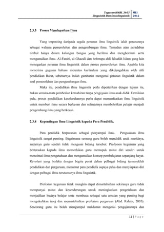 Tugasan HMBL 3403
Linguistik Dan Sosiolinguistik
MEI
2012
11 | P a g e
2.3.3 Proses Mendapatkan Ilmu
Yang terpenting daripada segala peranan ilmu linguistik ialah peranannya
sebagai wahana pemerolehan dan pengembangan ilmu. Tamadun atau peradaban
timbul hanya dalam kalangan bangsa yang berilmu dan menghormati serta
mengamalkan ilmu. Al-Farabi, al-Ghazali dan beberapa ahli falsafah Islam yang lain
menegaskan peranan ilmu linguistik dalam proses pemerolehan ilmu. Apabila kita
menerima gagasan bahasa merentas kurikulum yang diketengahkan oleh ahli
pendidikan Barat, sebenarnya itulah gambaran mengenai peranan linguistik dalam
soal pemerolehan dan pengembangan ilmu.
Maka itu, pendidikan ilmu linguistik perlu dipertalikan dengan tujuan itu,
bukan semata-mata pemberian kemahiran tanpa pengayaan ilmu anak didik. Demikian
pula, proses pendidikan keseluruhannya perlu dapat memanfaatkan ilmu linguistik
untuk memberi ilmu secara berkesan dan selanjutnya membolehkan pelajar menjadi
pengembang ilmu yang berkesan.
2.3.4 Kepentingan Ilmu Linguistik kepada Para Pendidik.
Para pendidik berperanan sebagai penyampai ilmu. Penguasaan ilmu
linguistik sangat penting. Bagaimana seorang guru boleh mendidik anak muridnya,
andainya guru sendiri tidak mengusai bidang tersebut. Profesion keguruan yang
berteraskan kepada ilmu memerlukan guru memupuk minat diri sendiri untuk
mencintai ilmu pengetahuan dan mengamalkan konsep pembelajaran sepanjang hayat.
Revolusi yang berlaku dengan begitu pesat dalam pelbagai bidang termasuklah
pendidikan dan perguruan, menuntut para pendidik supaya peka dan menyiapkan diri
dengan pelbagai ilmu terutamanya ilmu linguistik.
Profesion keguruan tidak mungkin dapat dimartabatkan sekiranya guru tidak
mempunyai minat dan kecenderungan untuk meningkatkan pengetahuan dan
menjadikan budaya belajar serta membaca sebagai satu amalan yang penting bagi
mengukuhkan imej dan memartabatkan profesion perguruan (Abd. Rahim, 2005).
Seseorang guru itu boleh mengumpul maklumat mengenai pengajarannya dan
 