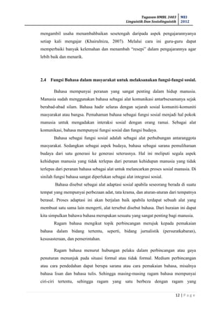Tugasan HMBL 3403
Linguistik Dan Sosiolinguistik
MEI
2012
12 | P a g e
mengambil usaha menambahbaikan sesetengah daripada aspek pengajarannyanya
setiap kali mengajar (Khairulniza, 2007). Melalui cara ini guru-guru dapat
memperbaiki banyak kelemahan dan menambah “resepi” dalam pengajarannya agar
lebih baik dan menarik.
2.4 Fungsi Bahasa dalam masyarakat untuk melaksanakan fungsi-fungsi sosial.
Bahasa mempunyai peranan yang sangat penting dalam hidup manusia.
Manusia sudah menggunakan bahasa sebagai alat komunikasi antarbsesamanya sejak
berabad-abad silam. Bahasa hadir selaras dengan sejarah sosial komuniti-komuniti
masyarakat atau bangsa. Pemahaman bahasa sebagai fungsi sosial menjadi hal pokok
manusia untuk mengadakan interaksi sosial dengan orang ramai. Sebagai alat
komunikasi, bahasa mempunyai fungsi sosial dan fungsi budaya.
Bahasa sebagai fungsi sosial adalah sebagai alat perhubungan antaranggota
masyarakat. Sedangkan sebagai aspek budaya, bahasa sebagai sarana pemuliharaan
budaya dari satu generasi ke generasi seterusnya. Hal ini meliputi segala aspek
kehidupan manusia yang tidak terlepas dari peranan kehidupan manusia yang tidak
terlepas dari peranan bahasa sebagai alat untuk melancarkan proses sosial manusia. Di
sinilah fungsi bahasa sangat diperlukan sebagai alat integrasi sosial.
Bahasa disebut sebagai alat adaptasi sosial apabila seseorang berada di suatu
tempat yang mempunyai perbezaan adat, tata krama, dan aturan-aturan dari tempatnya
berasal. Proses adaptasi ini akan berjalan baik apabila terdapat sebuah alat yang
membuat satu sama lain mengerti, alat tersebut disebut bahasa. Dari huraian ini dapat
kita simpulkan bahawa bahasa merupakan sesuatu yang sangat penting bagi manusia.
Ragam bahasa mengikut topik perbincangan merujuk kepada pemakaian
bahasa dalam bidang tertentu, seperti, bidang jurnalistik (persuratkabaran),
kesusasteraan, dan pemerintahan.
Ragam bahasa menurut hubungan pelaku dalam perbincangan atau gaya
penuturan menunjuk pada situasi formal atau tidak formal. Medium perbincangan
atau cara pendedahan dapat berupa sarana atau cara pemakaian bahasa, misalnya
bahasa lisan dan bahasa tulis. Sehingga masing-masing ragam bahasa mempunyai
ciri-ciri tertentu, sehingga ragam yang satu berbeza dengan ragam yang
 