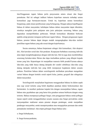 Tugasan HMBL 3403
Linguistik Dan Sosiolinguistik
MEI
2012
13 | P a g e
lain.Penggunaan ragam bahasa perlu penyesuaian antara situasi dan fungsi
pemakaian. Hal ini sebagai indikasi bahawa keperluan manusia terhadap sarana
komunikasi juga bermacam-macam. Untuk itu, keperluan sarana komunikasi
bergantung pada situasi pembicaraan yang berlangsung. Dengan adanya kepelbagaian
bahasa di dalam masyarakat, kehidupan bahasa dalam masyarakat dapat diketahui,
misalnya mengikut jenis pelajaran atau jenis pekerjaan seseorang, bahasa yang
digunakan memperlihatkan perbezaan. Sebuah komunikasi dikatakan berkesan
apabila setiap penutur menguasi perbezaan ragam bahasa. Dengan penguasaan ragam
bahasa, penutur bahasa dapat dengan mudah mengungkapkan idea-idea melalui
pemilihan ragam bahasa yang ada sesuai dengan keperluannya.
Secara umumnya, bahasa berperanan sebagai Alat komunikasi, Alat ekspresi
diri, Alat kawalan sosial dan Alat perakam. Keupayaan berbahasa seseorang individu
akan dapat menghubungkannya dengan individu lain. Hal ini juga akan membolehkan
seseorang bertukar-tukar fikiran dan dapa tmeluahkan perkara yang dihajati kepada
teman yang lain. Kepentingan ini menjadikan manusia lebih proaktif kerana adanya
idea-idea yang tidak hanya datang daripada diri sendiri sebaliknya idea-idea yang
datang daripada individu lain yang lebih mempunyai kepakaran dalam sesuatu
perkara. Penelitian bahasa dalam sosiolinguistik melibatkan percubaan mengaitkan
variasi bahasa dengan konteks sosial seperti kelas, jantina, geografi dan sebagainya
dalam masyarakat.
Sosiolinguistik menjelaskan bagaimana menggunakan bahasa itu dalam aspek
atau segi sosial tertentu yang boleh dijadikan panduan dalam berkomunikasi dan
berinteraksi. Ia memberi pedoman kepada kita dengan menunjukkan bahasa, ragam
bahasa atau gayabahasa apa yang harus kita gunakan semasa berbicara dengan orang
tertentu. Bahasa mempunyai pelbagai fungsi, iaitu penggunaan bahasa untuk pelbagai
tujuan seperti untuk menggambarkan sesuatu suasana atau fungsi perwakilan; untuk
menyampaikan maklumat antara penutur dengan pendengar, untuk menjadikan
pendengar menyambut, untuk mempernyatakan atau mengujarkan perasaan dan untuk
pentaakulan intelektual. Ada empat golongan fungsi bahasa iaitu :
a. fungsi kebudayaan,
b. fungsi kemasyarakatan,
 